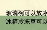 玻璃碗可以放冰箱冷冻室吗 玻璃碗放冰箱冷冻室可以吗