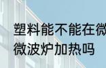 塑料能不能在微波炉加热 塑料可以用微波炉加热吗