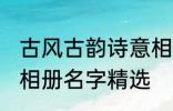 古风古韵诗意相册名字 古风古韵诗意相册名字精选