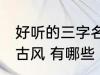 好听的三字名字古风 好听的三字名字古风 有哪些