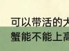 可以带活的大闸蟹上高铁吗 活的大闸蟹能不能上高铁